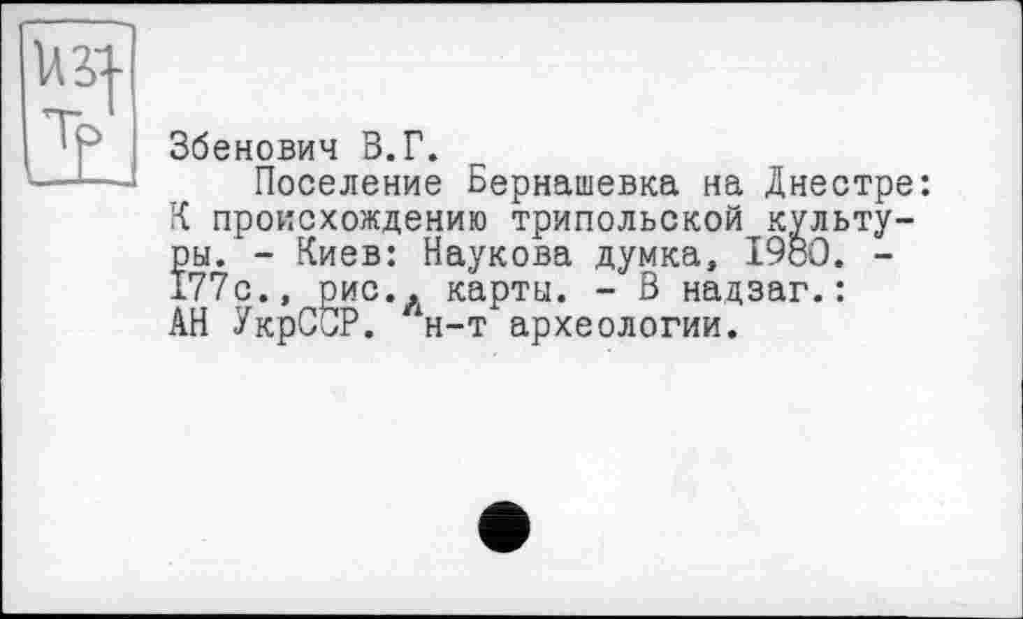 ﻿Збенович В.Г.
Поселение Бернашевка на Днестре: К происхождению трипольской культуры. - Киев: Наукова думка, I960. -177с., рис., карты. - В надзаг.: АН УкрСОР. н-т археологии.